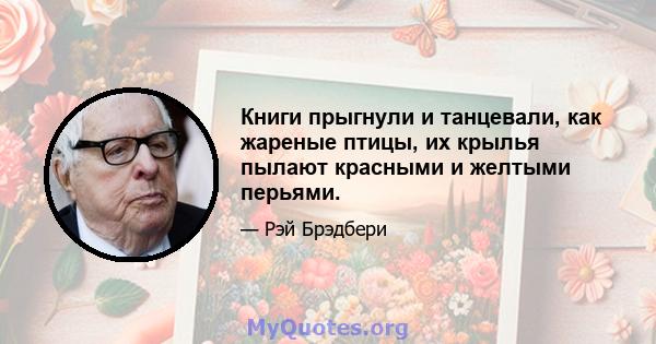 Книги прыгнули и танцевали, как жареные птицы, их крылья пылают красными и желтыми перьями.