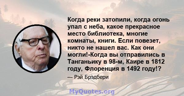 Когда реки затопили, когда огонь упал с неба, какое прекрасное место библиотека, многие комнаты, книги. Если повезет, никто не нашел вас. Как они могли!-Когда вы отправились в Танганьику в 98-м, Каире в 1812 году,