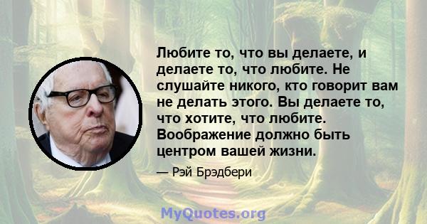 Любите то, что вы делаете, и делаете то, что любите. Не слушайте никого, кто говорит вам не делать этого. Вы делаете то, что хотите, что любите. Воображение должно быть центром вашей жизни.