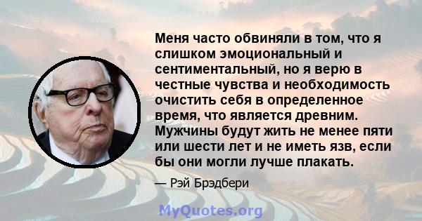 Меня часто обвиняли в том, что я слишком эмоциональный и сентиментальный, но я верю в честные чувства и необходимость очистить себя в определенное время, что является древним. Мужчины будут жить не менее пяти или шести