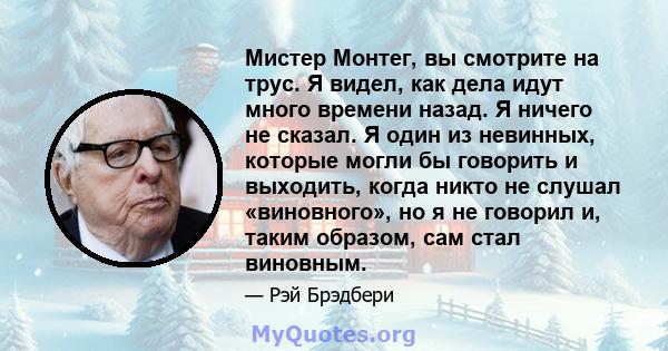 Мистер Монтег, вы смотрите на трус. Я видел, как дела идут много времени назад. Я ничего не сказал. Я один из невинных, которые могли бы говорить и выходить, когда никто не слушал «виновного», но я не говорил и, таким