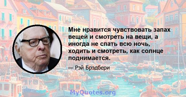 Мне нравится чувствовать запах вещей и смотреть на вещи, а иногда не спать всю ночь, ходить и смотреть, как солнце поднимается.