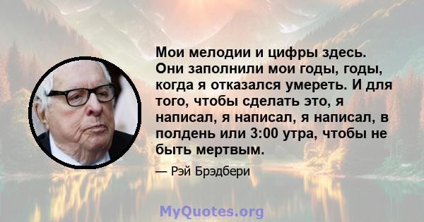 Мои мелодии и цифры здесь. Они заполнили мои годы, годы, когда я отказался умереть. И для того, чтобы сделать это, я написал, я написал, я написал, в полдень или 3:00 утра, чтобы не быть мертвым.