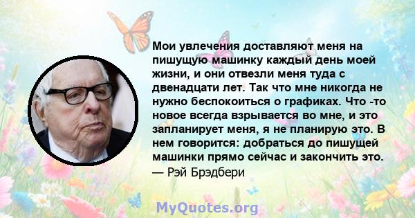 Мои увлечения доставляют меня на пишущую машинку каждый день моей жизни, и они отвезли меня туда с двенадцати лет. Так что мне никогда не нужно беспокоиться о графиках. Что -то новое всегда взрывается во мне, и это