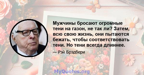 Мужчины бросают огромные тени на газон, не так ли? Затем, всю свою жизнь, они пытаются бежать, чтобы соответствовать тени. Но тени всегда длиннее.