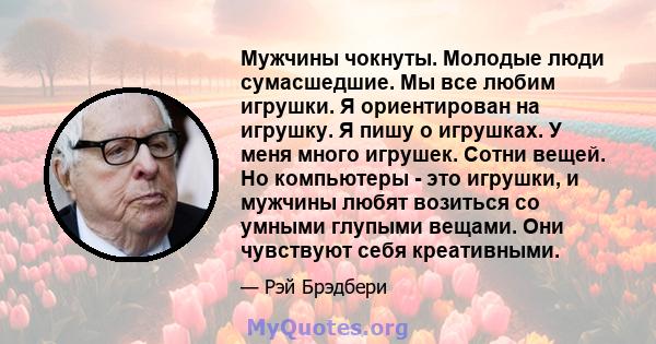 Мужчины чокнуты. Молодые люди сумасшедшие. Мы все любим игрушки. Я ориентирован на игрушку. Я пишу о игрушках. У меня много игрушек. Сотни вещей. Но компьютеры - это игрушки, и мужчины любят возиться со умными глупыми