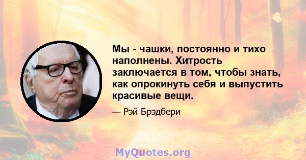 Мы - чашки, постоянно и тихо наполнены. Хитрость заключается в том, чтобы знать, как опрокинуть себя и выпустить красивые вещи.