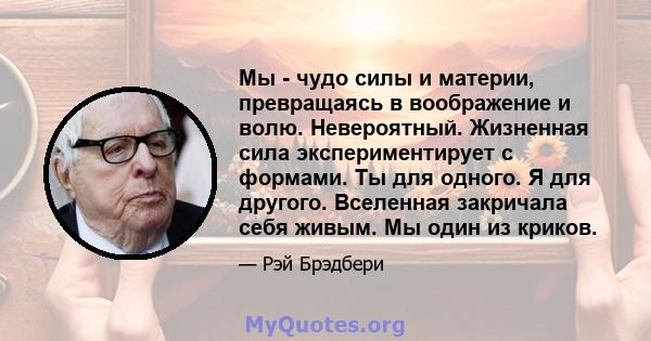 Мы - чудо силы и материи, превращаясь в воображение и волю. Невероятный. Жизненная сила экспериментирует с формами. Ты для одного. Я для другого. Вселенная закричала себя живым. Мы один из криков.