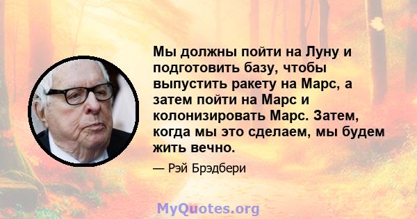 Мы должны пойти на Луну и подготовить базу, чтобы выпустить ракету на Марс, а затем пойти на Марс и колонизировать Марс. Затем, когда мы это сделаем, мы будем жить вечно.