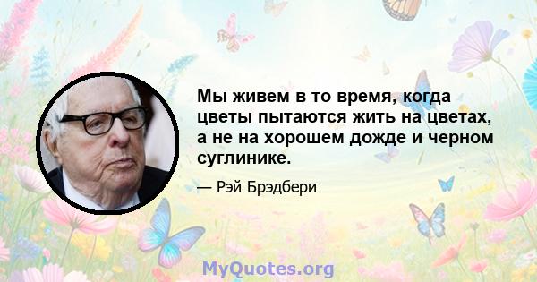 Мы живем в то время, когда цветы пытаются жить на цветах, а не на хорошем дожде и черном суглинике.