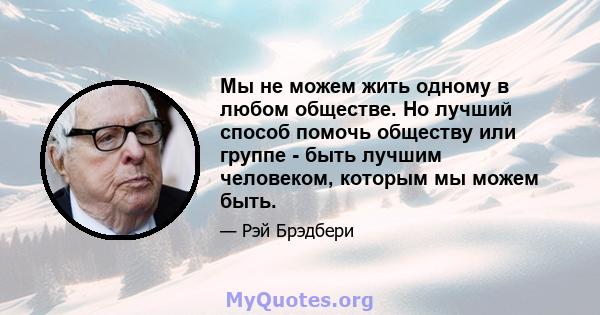 Мы не можем жить одному в любом обществе. Но лучший способ помочь обществу или группе - быть лучшим человеком, которым мы можем быть.