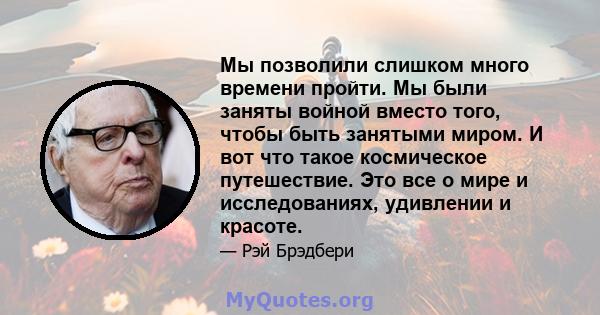 Мы позволили слишком много времени пройти. Мы были заняты войной вместо того, чтобы быть занятыми миром. И вот что такое космическое путешествие. Это все о мире и исследованиях, удивлении и красоте.