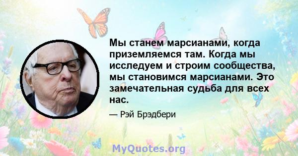 Мы станем марсианами, когда приземляемся там. Когда мы исследуем и строим сообщества, мы становимся марсианами. Это замечательная судьба для всех нас.