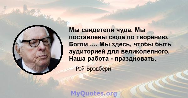 Мы свидетели чуда. Мы поставлены сюда по творению, Богом .... Мы здесь, чтобы быть аудиторией для великолепного. Наша работа - праздновать.