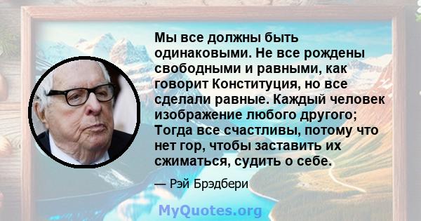 Мы все должны быть одинаковыми. Не все рождены свободными и равными, как говорит Конституция, но все сделали равные. Каждый человек изображение любого другого; Тогда все счастливы, потому что нет гор, чтобы заставить их 