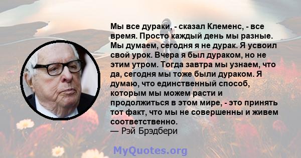 Мы все дураки, - сказал Клеменс, - все время. Просто каждый день мы разные. Мы думаем, сегодня я не дурак. Я усвоил свой урок. Вчера я был дураком, но не этим утром. Тогда завтра мы узнаем, что да, сегодня мы тоже были