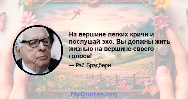 На вершине легких кричи и послушай эхо. Вы должны жить жизнью на вершине своего голоса!