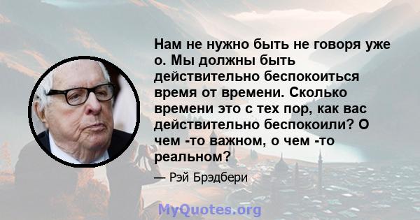 Нам не нужно быть не говоря уже о. Мы должны быть действительно беспокоиться время от времени. Сколько времени это с тех пор, как вас действительно беспокоили? О чем -то важном, о чем -то реальном?