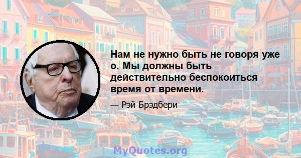 Нам не нужно быть не говоря уже о. Мы должны быть действительно беспокоиться время от времени.