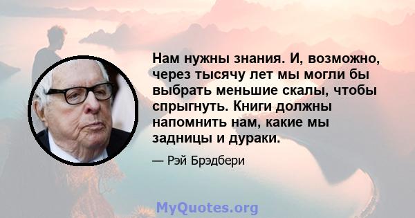 Нам нужны знания. И, возможно, через тысячу лет мы могли бы выбрать меньшие скалы, чтобы спрыгнуть. Книги должны напомнить нам, какие мы задницы и дураки.