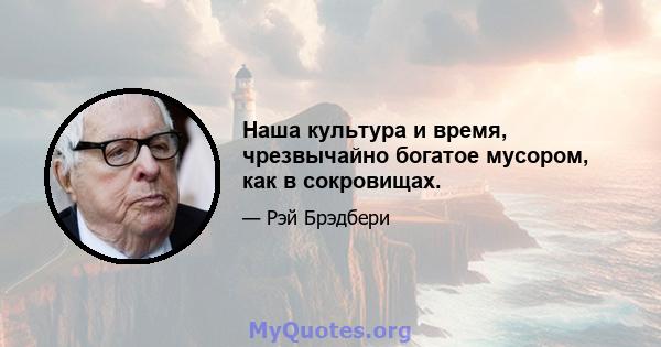 Наша культура и время, чрезвычайно богатое мусором, как в сокровищах.