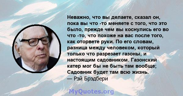 Неважно, что вы делаете, сказал он, пока вы что -то меняете с того, что это было, прежде чем вы коснулись его во что -то, что похоже на вас после того, как оторвете руки. По его словам, разница между человеком, который