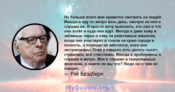 Но больше всего мне нравится смотреть на людей. Иногда я еду по метро весь день, смотрю на них и слушаю их. Я просто хочу выяснить, кто они и что они хотят и куда они идут. Иногда я даже хожу в забавные парки и езжу на