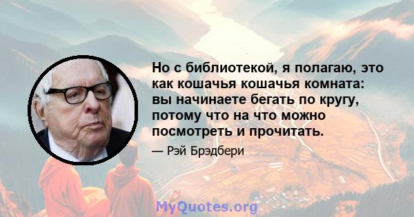 Но с библиотекой, я полагаю, это как кошачья кошачья комната: вы начинаете бегать по кругу, потому что на что можно посмотреть и прочитать.