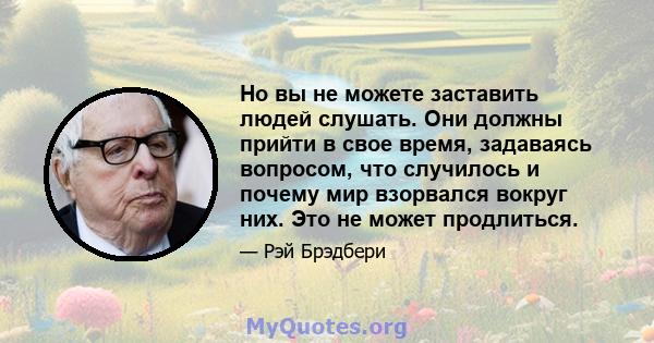 Но вы не можете заставить людей слушать. Они должны прийти в свое время, задаваясь вопросом, что случилось и почему мир взорвался вокруг них. Это не может продлиться.