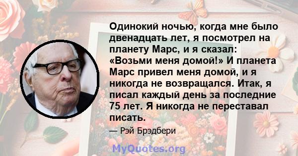 Одинокий ночью, когда мне было двенадцать лет, я посмотрел на планету Марс, и я сказал: «Возьми меня домой!» И планета Марс привел меня домой, и я никогда не возвращался. Итак, я писал каждый день за последние 75 лет. Я 