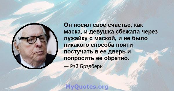 Он носил свое счастье, как маска, и девушка сбежала через лужайку с маской, и не было никакого способа пойти постучать в ее дверь и попросить ее обратно.