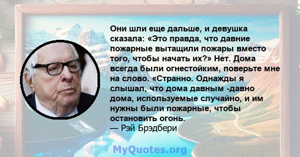 Они шли еще дальше, и девушка сказала: «Это правда, что давние пожарные вытащили пожары вместо того, чтобы начать их?» Нет. Дома всегда были огнестойким, поверьте мне на слово. «Странно. Однажды я слышал, что дома