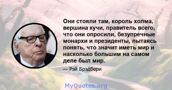 Они стояли там, король холма, вершина кучи, правитель всего, что они опросили, безупречные монархи и президенты, пытаясь понять, что значит иметь мир и насколько большим на самом деле был мир.