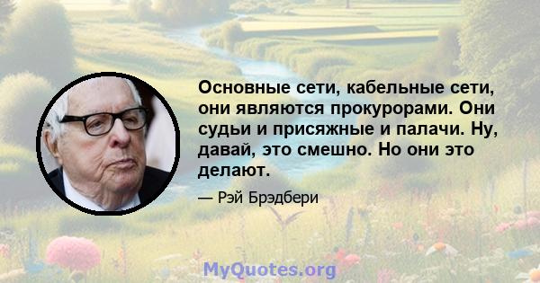 Основные сети, кабельные сети, они являются прокурорами. Они судьи и присяжные и палачи. Ну, давай, это смешно. Но они это делают.