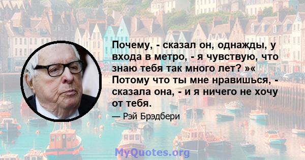 Почему, - сказал он, однажды, у входа в метро, ​​- я чувствую, что знаю тебя так много лет? »« Потому что ты мне нравишься, - сказала она, - и я ничего не хочу от тебя.