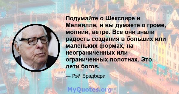 Подумайте о Шекспире и Мелвилле, и вы думаете о громе, молнии, ветре. Все они знали радость создания в больших или маленьких формах, на неограниченных или ограниченных полотнах. Это дети богов.