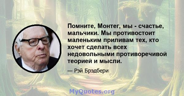 Помните, Монтег, мы - счастье, мальчики. Мы противостоит маленьким приливам тех, кто хочет сделать всех недовольными противоречивой теорией и мысли.