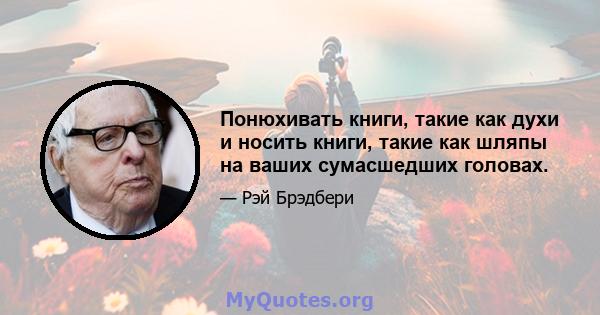 Понюхивать книги, такие как духи и носить книги, такие как шляпы на ваших сумасшедших головах.