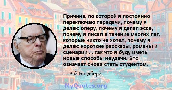 Причина, по которой я постоянно переключаю передачи, почему я делаю оперу, почему я делал эссе, почему я писал в течение многих лет, которые никто не хотел, почему я делаю короткие рассказы, романы и сценарии ... так