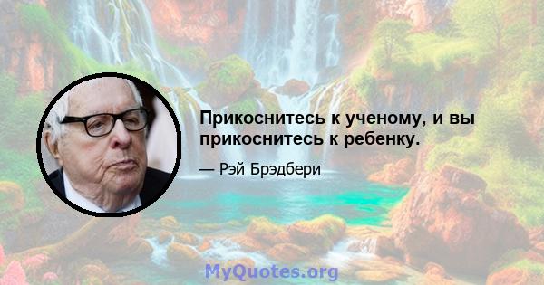 Прикоснитесь к ученому, и вы прикоснитесь к ребенку.