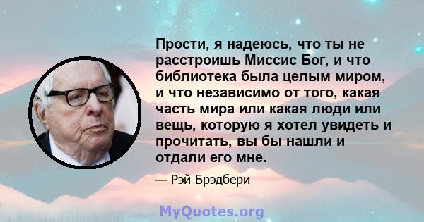 Прости, я надеюсь, что ты не расстроишь Миссис Бог, и что библиотека была целым миром, и что независимо от того, какая часть мира или какая люди или вещь, которую я хотел увидеть и прочитать, вы бы нашли и отдали его