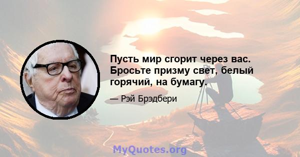 Пусть мир сгорит через вас. Бросьте призму свет, белый горячий, на бумагу.