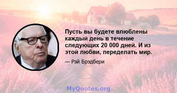 Пусть вы будете влюблены каждый день в течение следующих 20 000 дней. И из этой любви, переделать мир.