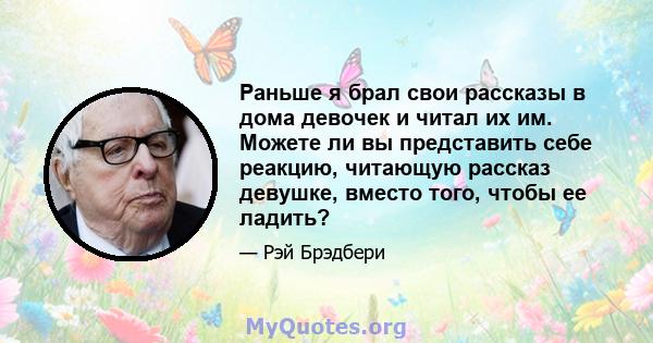 Раньше я брал свои рассказы в дома девочек и читал их им. Можете ли вы представить себе реакцию, читающую рассказ девушке, вместо того, чтобы ее ладить?