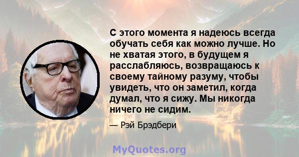 С этого момента я надеюсь всегда обучать себя как можно лучше. Но не хватая этого, в будущем я расслабляюсь, возвращаюсь к своему тайному разуму, чтобы увидеть, что он заметил, когда думал, что я сижу. Мы никогда ничего 