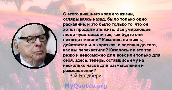 С этого внешнего края его жизни, оглядываясь назад, было только одно раскаяние, и это было только то, что он хотел продолжить жить. Все умирающие люди чувствовали так, как будто они никогда не жили? Казалось ли жизнь,