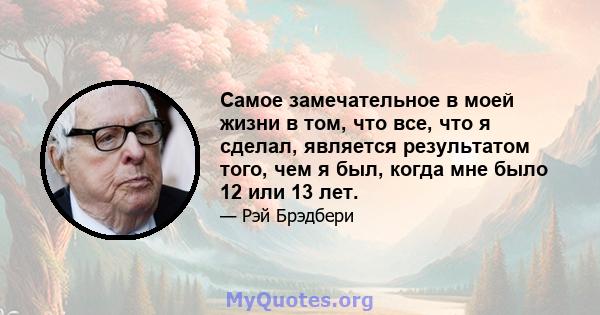 Самое замечательное в моей жизни в том, что все, что я сделал, является результатом того, чем я был, когда мне было 12 или 13 лет.