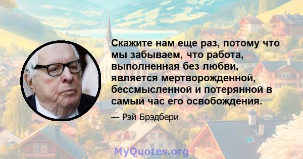 Скажите нам еще раз, потому что мы забываем, что работа, выполненная без любви, является мертворожденной, бессмысленной и потерянной в самый час его освобождения.