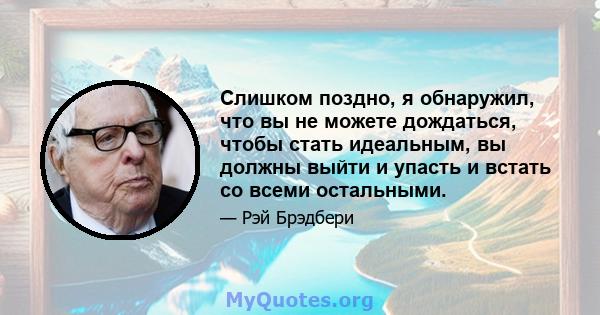 Слишком поздно, я обнаружил, что вы не можете дождаться, чтобы стать идеальным, вы должны выйти и упасть и встать со всеми остальными.