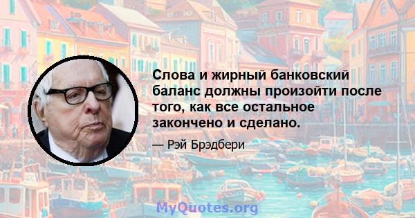 Слова и жирный банковский баланс должны произойти после того, как все остальное закончено и сделано.